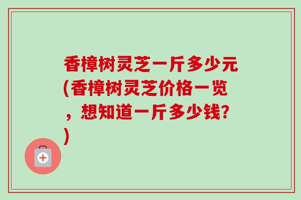 香樟树灵芝一斤多少元(香樟树灵芝价格一览，想知道一斤多少钱？)
