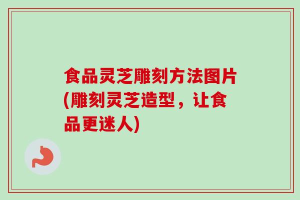 食品灵芝雕刻方法图片(雕刻灵芝造型，让食品更迷人)