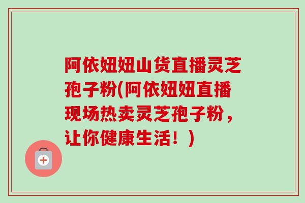 阿依妞妞山货直播灵芝孢子粉(阿依妞妞直播现场热卖灵芝孢子粉，让你健康生活！)