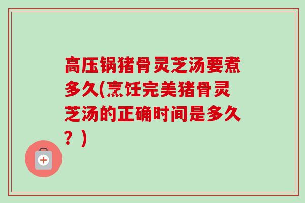 高压锅猪骨灵芝汤要煮多久(烹饪完美猪骨灵芝汤的正确时间是多久？)
