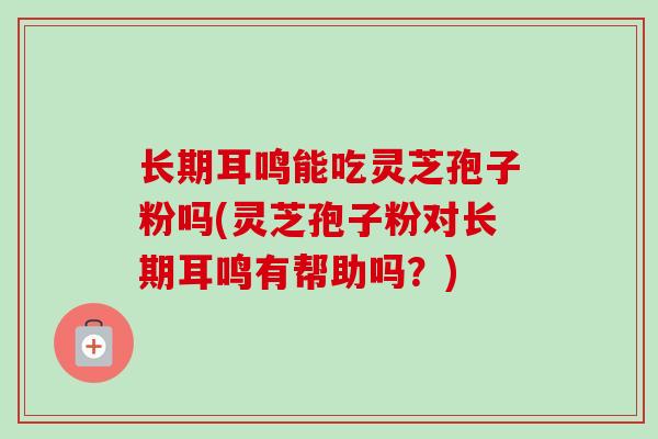 长期耳鸣能吃灵芝孢子粉吗(灵芝孢子粉对长期耳鸣有帮助吗？)