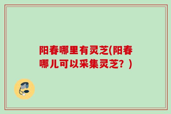 阳春哪里有灵芝(阳春哪儿可以采集灵芝？)