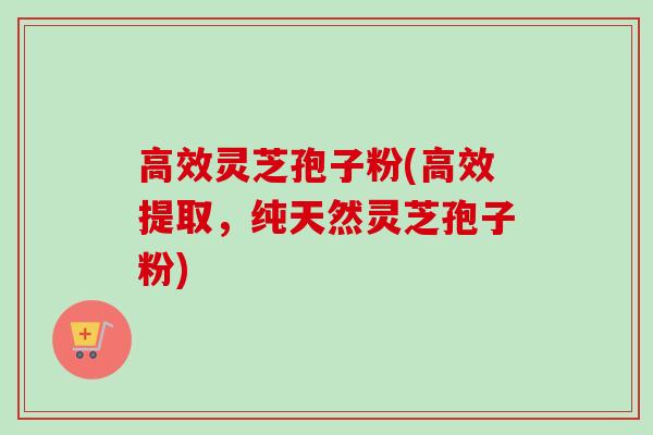 高效灵芝孢子粉(高效提取，纯天然灵芝孢子粉)