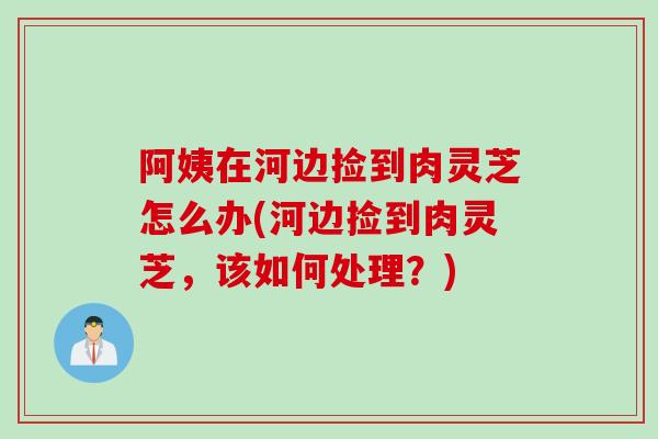 阿姨在河边捡到肉灵芝怎么办(河边捡到肉灵芝，该如何处理？)