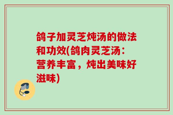 鸽子加灵芝炖汤的做法和功效(鸽肉灵芝汤：营养丰富，炖出美味好滋味)