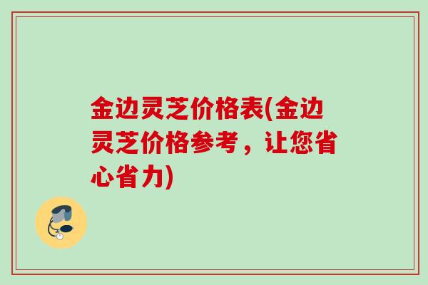 金边灵芝价格表(金边灵芝价格参考，让您省心省力)
