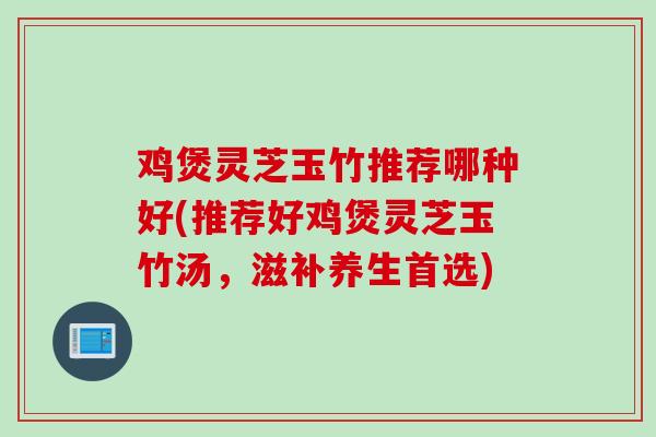 鸡煲灵芝玉竹推荐哪种好(推荐好鸡煲灵芝玉竹汤，滋补养生首选)