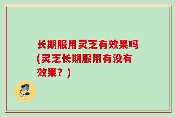 长期服用灵芝有效果吗(灵芝长期服用有没有效果？)