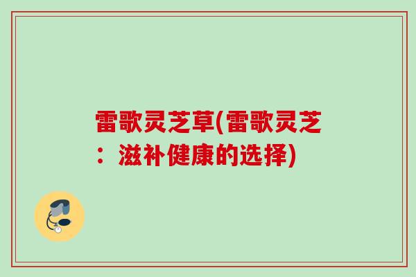 雷歌灵芝草(雷歌灵芝:滋补健康的选择) 雷歌灵芝草(雷歌灵芝:滋补健康的选择)