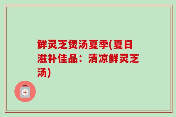 鲜灵芝煲汤夏季(夏日滋补佳品:清凉鲜灵芝汤) 鲜灵芝煲汤夏季(夏日滋补佳品:清凉鲜灵芝汤)