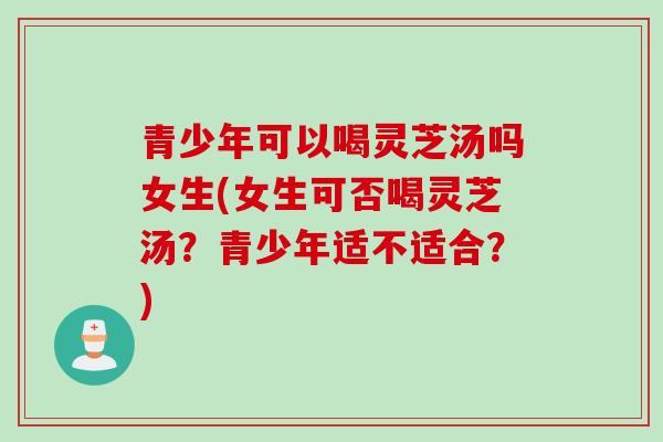 青少年可以喝灵芝汤吗女生(女生可否喝灵芝汤？青少年适不适合？)