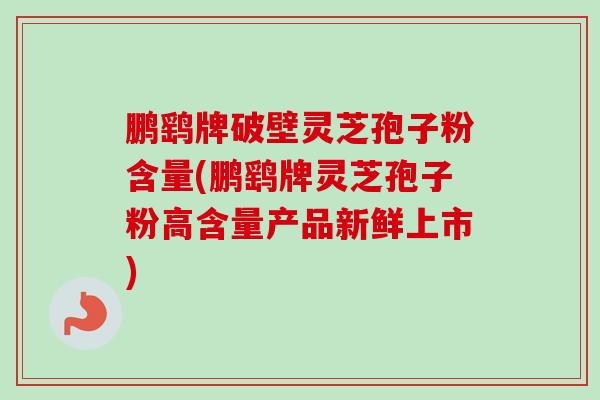 鹏鹞牌破壁灵芝孢子粉含量(鹏鹞牌灵芝孢子粉高含量产品新鲜上市)