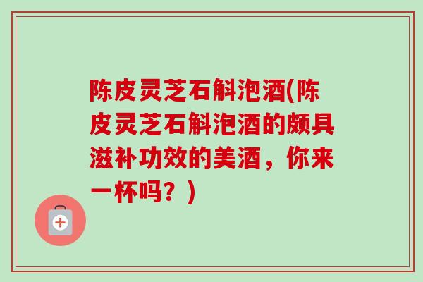 陈皮灵芝石斛泡酒(陈皮灵芝石斛泡酒的颇具滋补功效的美酒，你来一杯吗？)