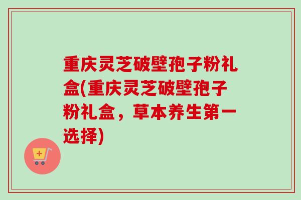 重庆灵芝破壁孢子粉礼盒(重庆灵芝破壁孢子粉礼盒，草本养生第一选择)