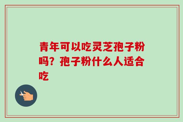 青年可以吃灵芝孢子粉吗?孢子粉什么人适合吃 青年可以吃灵芝孢子粉吗?孢子粉什么人适合吃