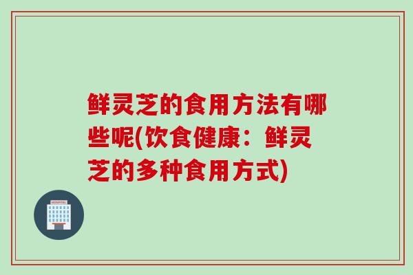 鲜灵芝的食用方法有哪些呢(饮食健康：鲜灵芝的多种食用方式)