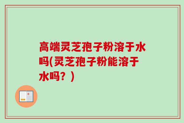 高端灵芝孢子粉溶于水吗(灵芝孢子粉能溶于水吗？)