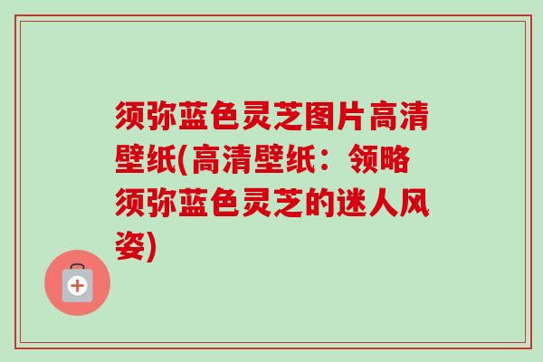 须弥蓝色灵芝图片高清壁纸(高清壁纸：领略须弥蓝色灵芝的迷人风姿)
