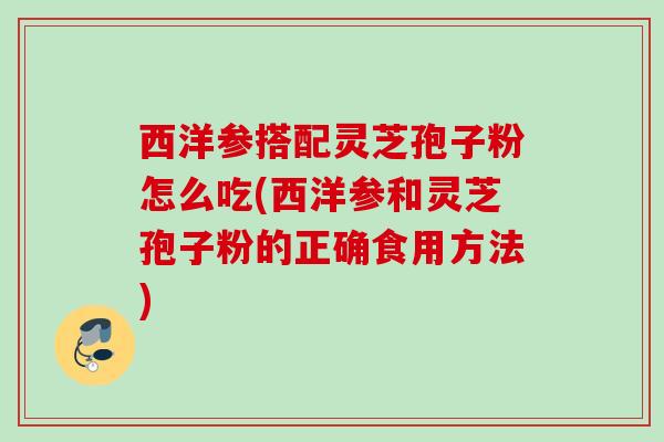西洋参搭配灵芝孢子粉怎么吃(西洋参和灵芝孢子粉的正确食用方法)