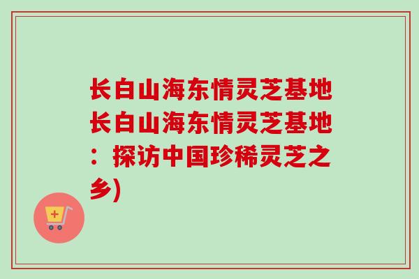 长白山海东情灵芝基地长白山海东情灵芝基地:探访中国珍稀灵芝之乡) 长白山海东情灵芝基地长白山海东情灵芝基地:探访中国珍稀灵芝之乡)