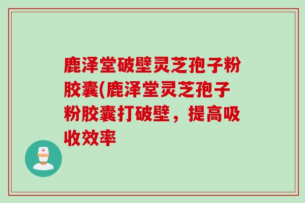 鹿泽堂破壁灵芝孢子粉胶囊(鹿泽堂灵芝孢子粉胶囊打破壁，提高吸收效率