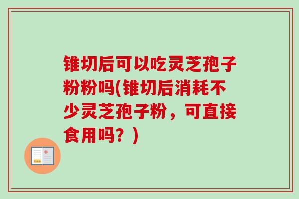 锥切后可以吃灵芝孢子粉粉吗(锥切后消耗不少灵芝孢子粉，可直接食用吗？)