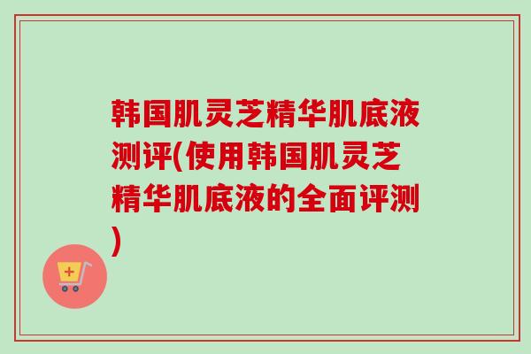 韩国肌灵芝精华肌底液测评(使用韩国肌灵芝精华肌底液的全面评测) 韩国肌灵芝精华肌底液测评(使用韩国肌灵芝精华肌底液的全面评测)