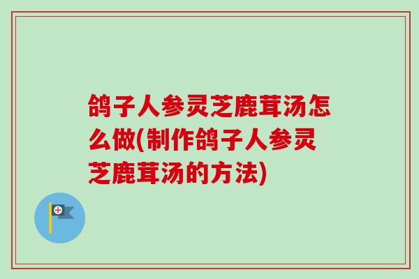 鸽子人参灵芝鹿茸汤怎么做(制作鸽子人参灵芝鹿茸汤的方法)