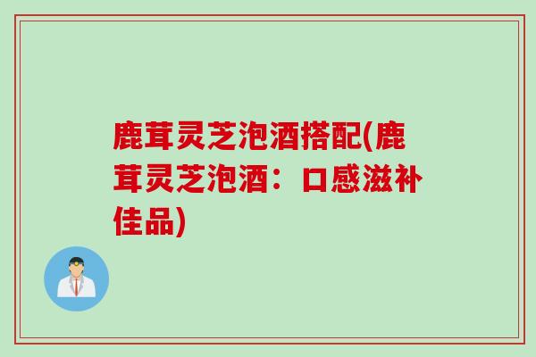鹿茸灵芝泡酒搭配(鹿茸灵芝泡酒：口感滋补佳品)