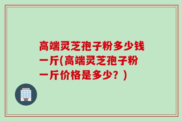 高端灵芝孢子粉多少钱一斤(高端灵芝孢子粉一斤价格是多少?) 高端灵芝孢子粉多少钱一斤(高端灵芝孢子粉一斤价格是多少?)