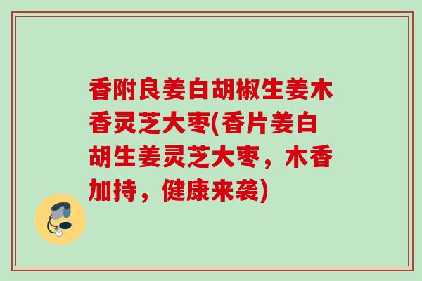 香附良姜白胡椒生姜木香灵芝大枣(香片姜白胡生姜灵芝大枣，木香加持，健康来袭)
