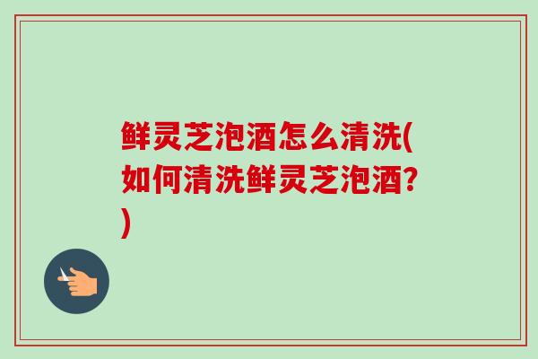 鲜灵芝泡酒怎么清洗(如何清洗鲜灵芝泡酒？)