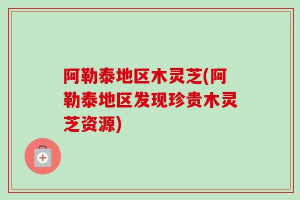 阿勒泰地区木灵芝(阿勒泰地区发现珍贵木灵芝资源)