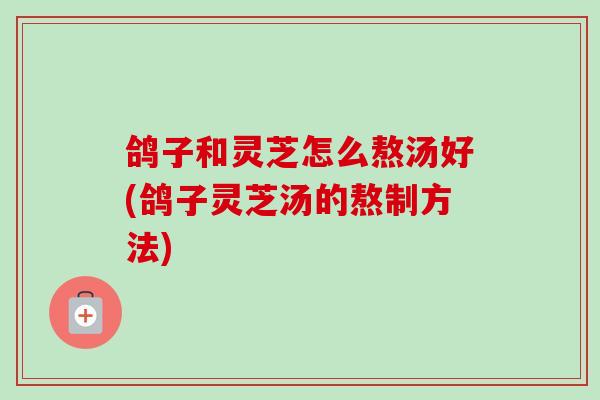鸽子和灵芝怎么熬汤好(鸽子灵芝汤的熬制方法)