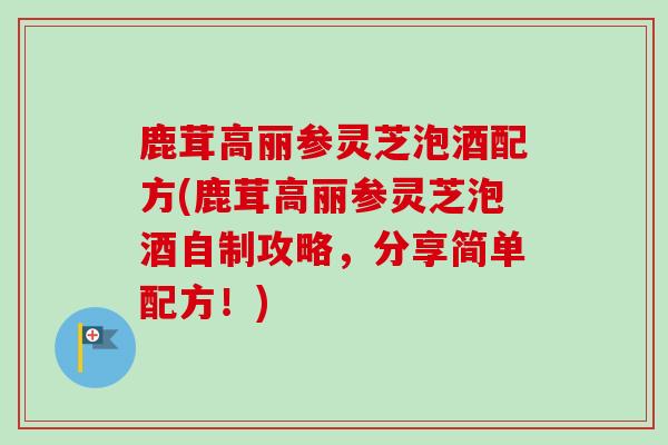 鹿茸高丽参灵芝泡酒配方(鹿茸高丽参灵芝泡酒自制攻略，分享简单配方！)