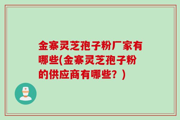 金寨灵芝孢子粉厂家有哪些(金寨灵芝孢子粉的供应商有哪些？)