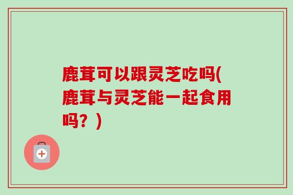 鹿茸可以跟灵芝吃吗(鹿茸与灵芝能一起食用吗？)