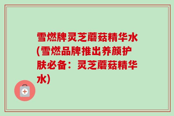 雪燃牌灵芝蘑菇精华水(雪燃品牌推出养颜护肤必备：灵芝蘑菇精华水)
