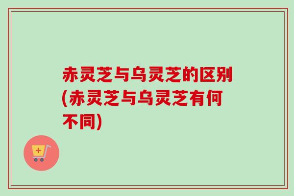 赤灵芝与乌灵芝的区别(赤灵芝与乌灵芝有何不同)