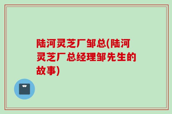 陆河灵芝厂邹总(陆河灵芝厂总经理邹先生的故事)