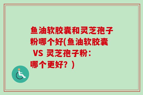 鱼油软胶囊和灵芝孢子粉哪个好(鱼油软胶囊 VS 灵芝孢子粉:哪个更好?) 鱼油软胶囊和灵芝孢子粉哪个好(鱼油软胶囊 VS 灵芝孢子粉:哪个更好?)