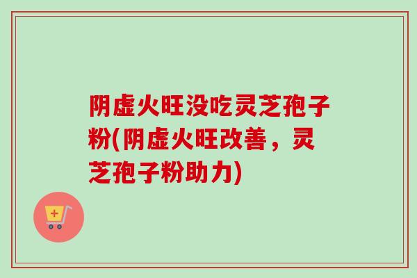 阴虚火旺没吃灵芝孢子粉(阴虚火旺改善，灵芝孢子粉助力)