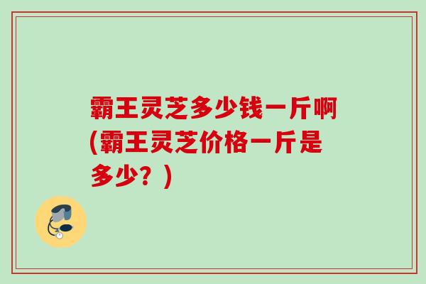 霸王灵芝多少钱一斤啊(霸王灵芝价格一斤是多少？)