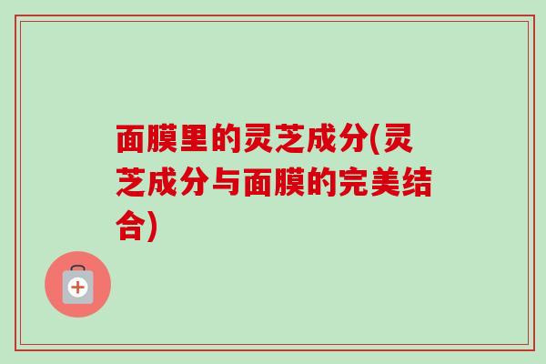 面膜里的灵芝成分(灵芝成分与面膜的完美结合)