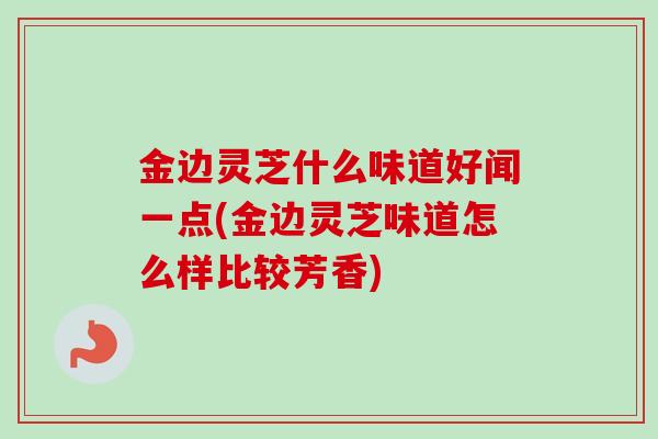 金边灵芝什么味道好闻一点(金边灵芝味道怎么样比较芳香)