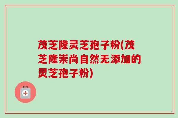 茂芝隆灵芝孢子粉(茂芝隆崇尚自然无添加的灵芝孢子粉)