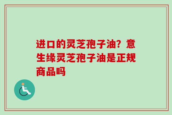 进口的灵芝孢子油？意生缘灵芝孢子油是正规商品吗