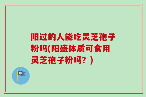 阳过的人能吃灵芝孢子粉吗(阳盛体质可食用灵芝孢子粉吗？)