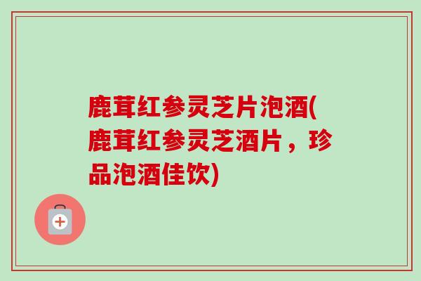 鹿茸红参灵芝片泡酒(鹿茸红参灵芝酒片，珍品泡酒佳饮)