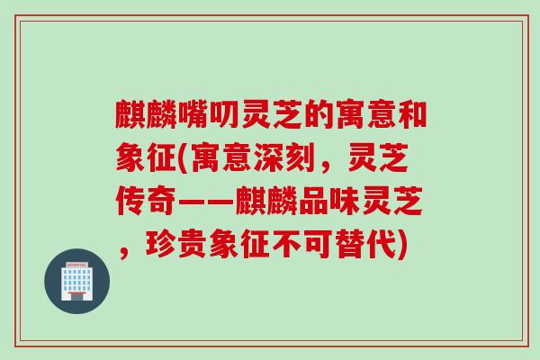 麒麟嘴叨灵芝的寓意和象征(寓意深刻，灵芝传奇——麒麟品味灵芝，珍贵象征不可替代)